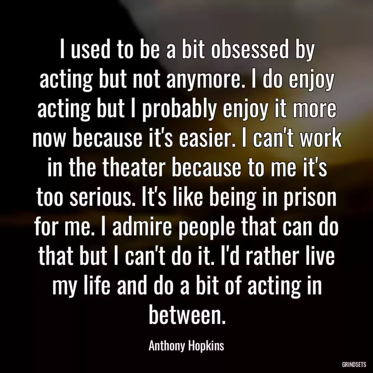 I used to be a bit obsessed by acting but not anymore. I do enjoy acting but I probably enjoy it more now because it\'s easier. I can\'t work in the theater because to me it\'s too serious. It\'s like being in prison for me. I admire people that can do that but I can\'t do it. I\'d rather live my life and do a bit of acting in between.