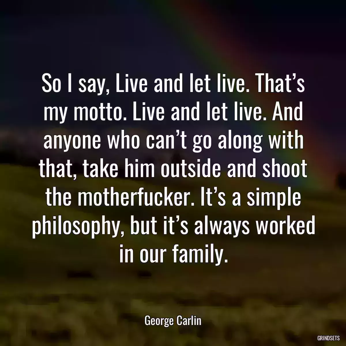 So I say, Live and let live. That’s my motto. Live and let live. And anyone who can’t go along with that, take him outside and shoot the motherfucker. It’s a simple philosophy, but it’s always worked in our family.