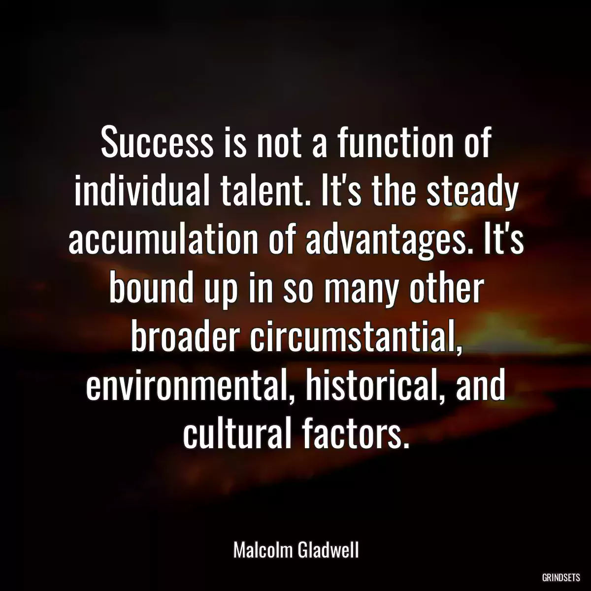 Success is not a function of individual talent. It\'s the steady accumulation of advantages. It\'s bound up in so many other broader circumstantial, environmental, historical, and cultural factors.