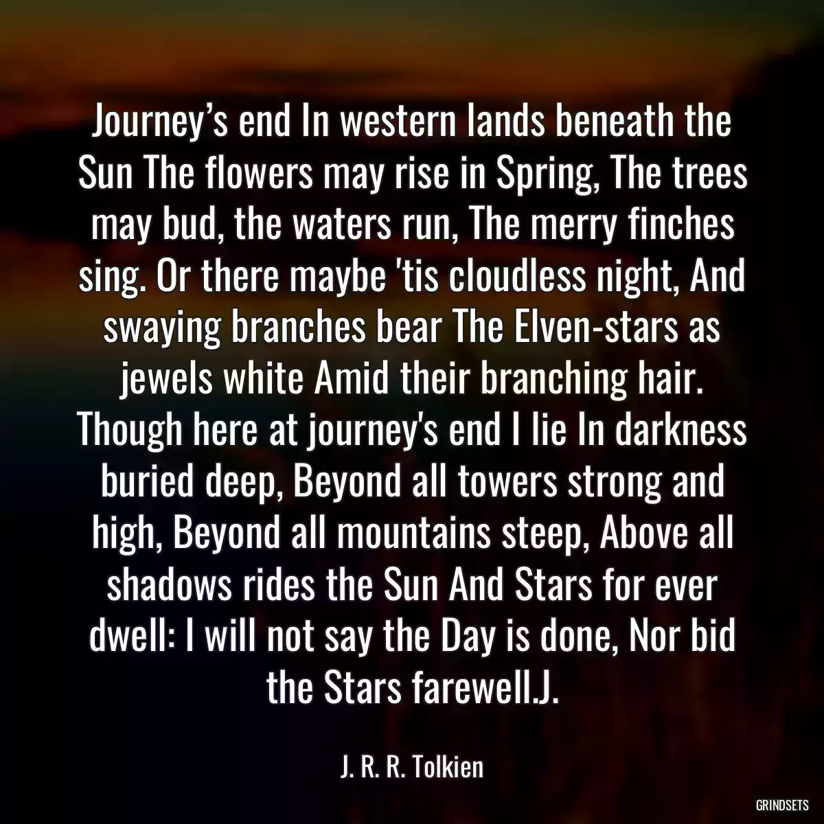 Journey’s end In western lands beneath the Sun The flowers may rise in Spring, The trees may bud, the waters run, The merry finches sing. Or there maybe \'tis cloudless night, And swaying branches bear The Elven-stars as jewels white Amid their branching hair. Though here at journey\'s end I lie In darkness buried deep, Beyond all towers strong and high, Beyond all mountains steep, Above all shadows rides the Sun And Stars for ever dwell: I will not say the Day is done, Nor bid the Stars farewell.J.