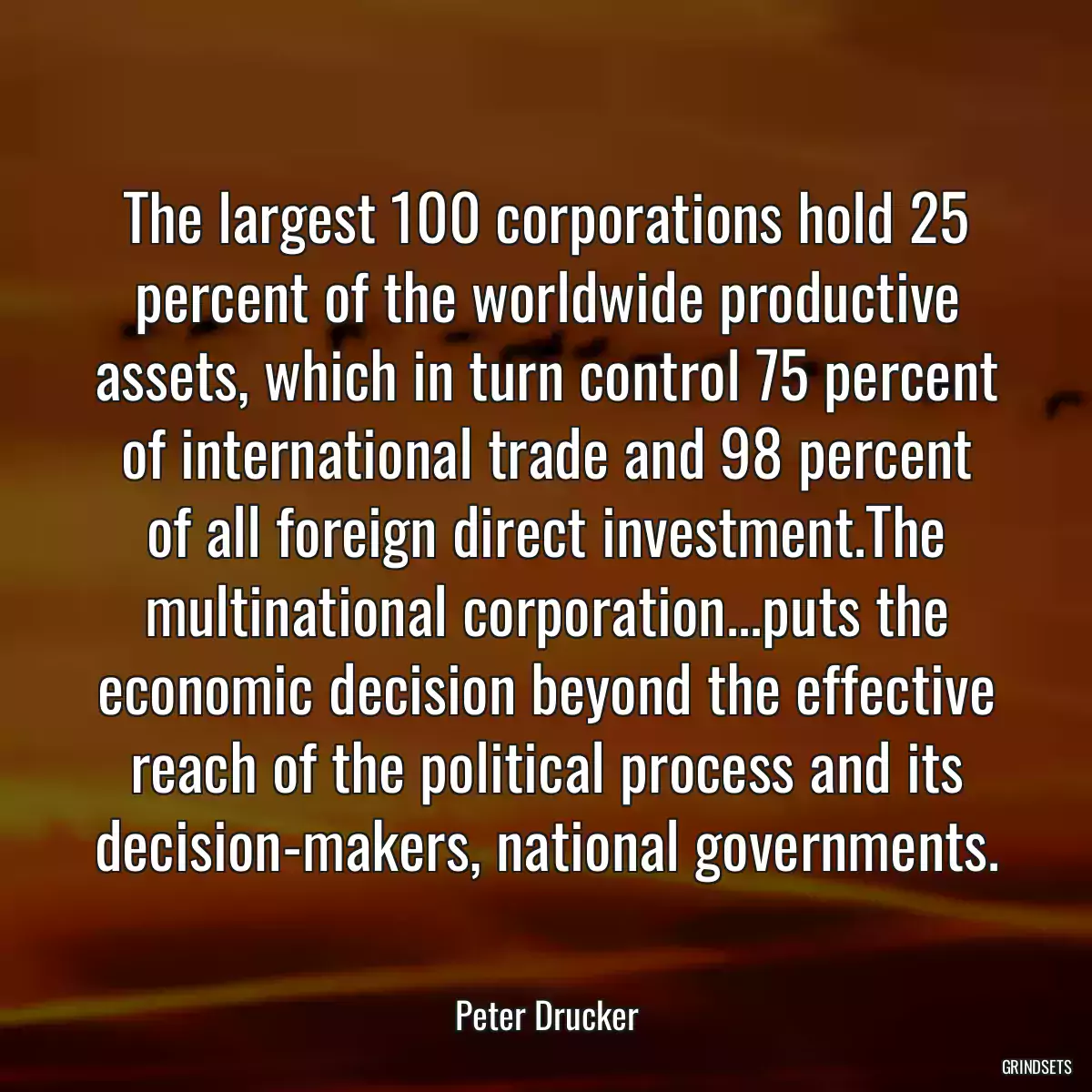 The largest 100 corporations hold 25 percent of the worldwide productive assets, which in turn control 75 percent of international trade and 98 percent of all foreign direct investment.The multinational corporation...puts the economic decision beyond the effective reach of the political process and its decision-makers, national governments.