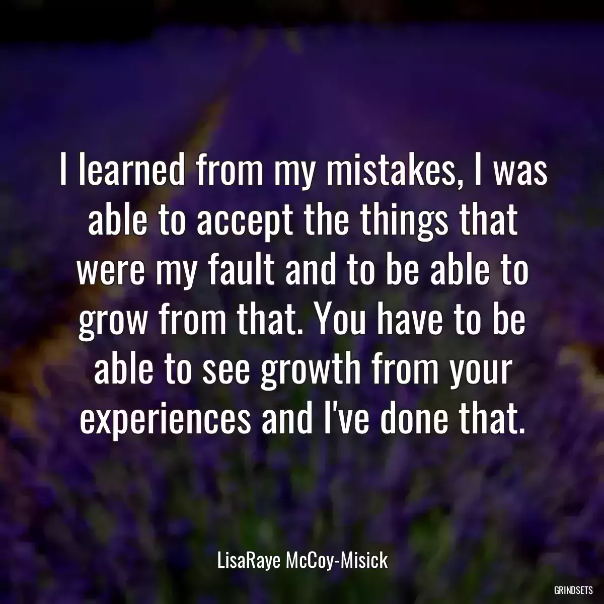 I learned from my mistakes, I was able to accept the things that were my fault and to be able to grow from that. You have to be able to see growth from your experiences and I\'ve done that.