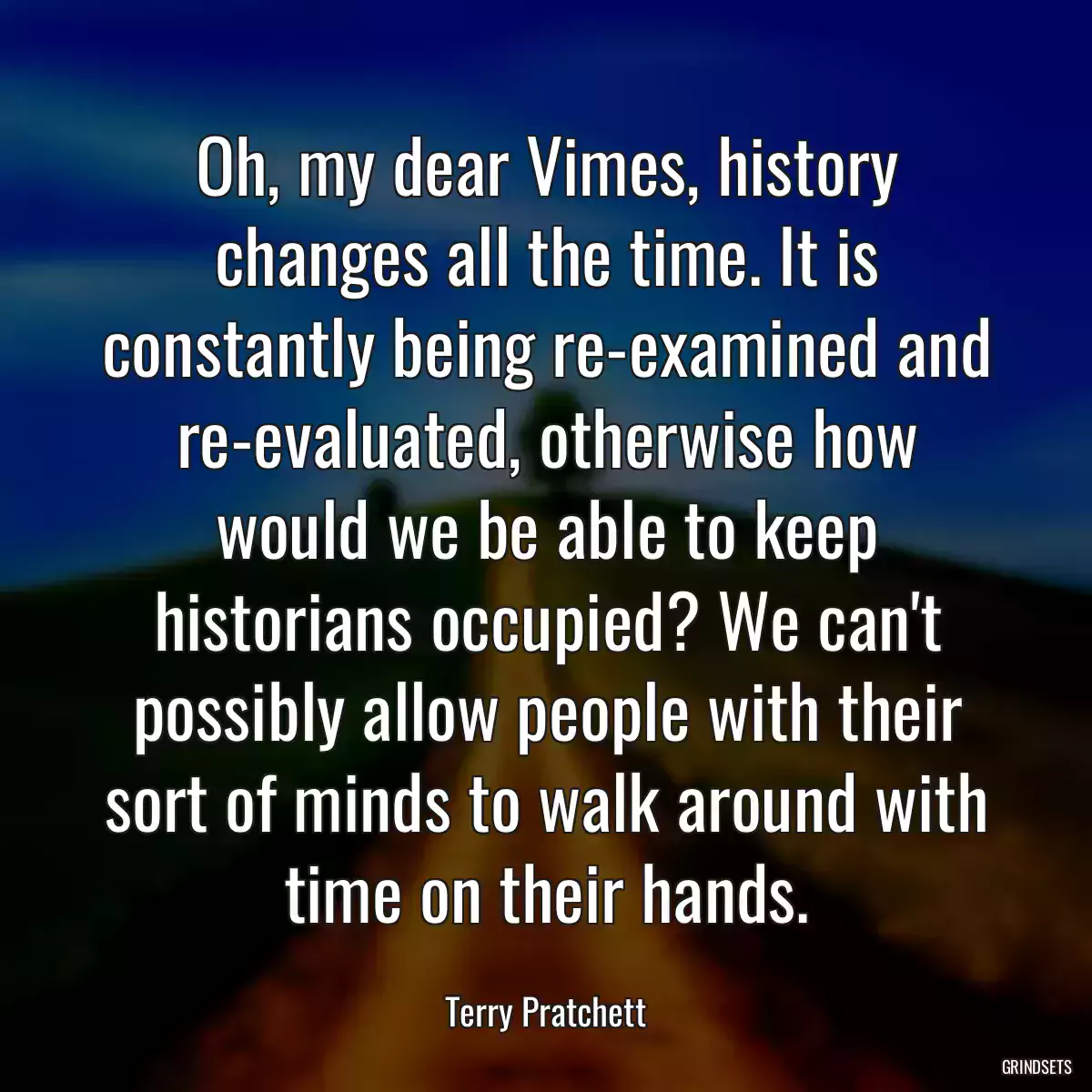 Oh, my dear Vimes, history changes all the time. It is constantly being re-examined and re-evaluated, otherwise how would we be able to keep historians occupied? We can\'t possibly allow people with their sort of minds to walk around with time on their hands.