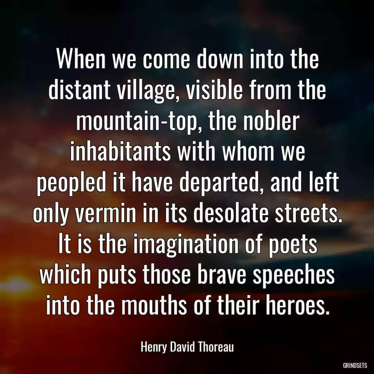 When we come down into the distant village, visible from the mountain-top, the nobler inhabitants with whom we peopled it have departed, and left only vermin in its desolate streets. It is the imagination of poets which puts those brave speeches into the mouths of their heroes.