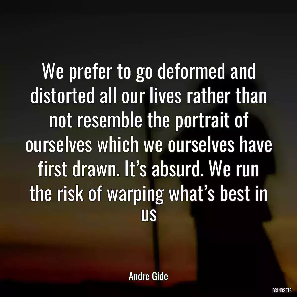 We prefer to go deformed and distorted all our lives rather than not resemble the portrait of ourselves which we ourselves have first drawn. It’s absurd. We run the risk of warping what’s best in us