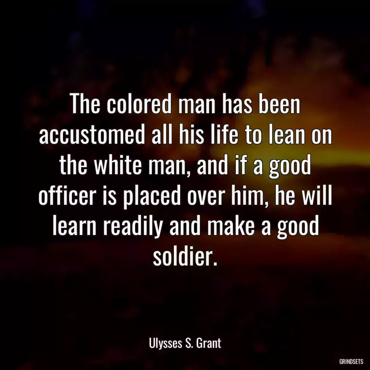 The colored man has been accustomed all his life to lean on the white man, and if a good officer is placed over him, he will learn readily and make a good soldier.