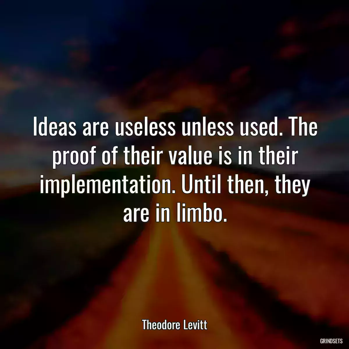 Ideas are useless unless used. The proof of their value is in their implementation. Until then, they are in limbo.