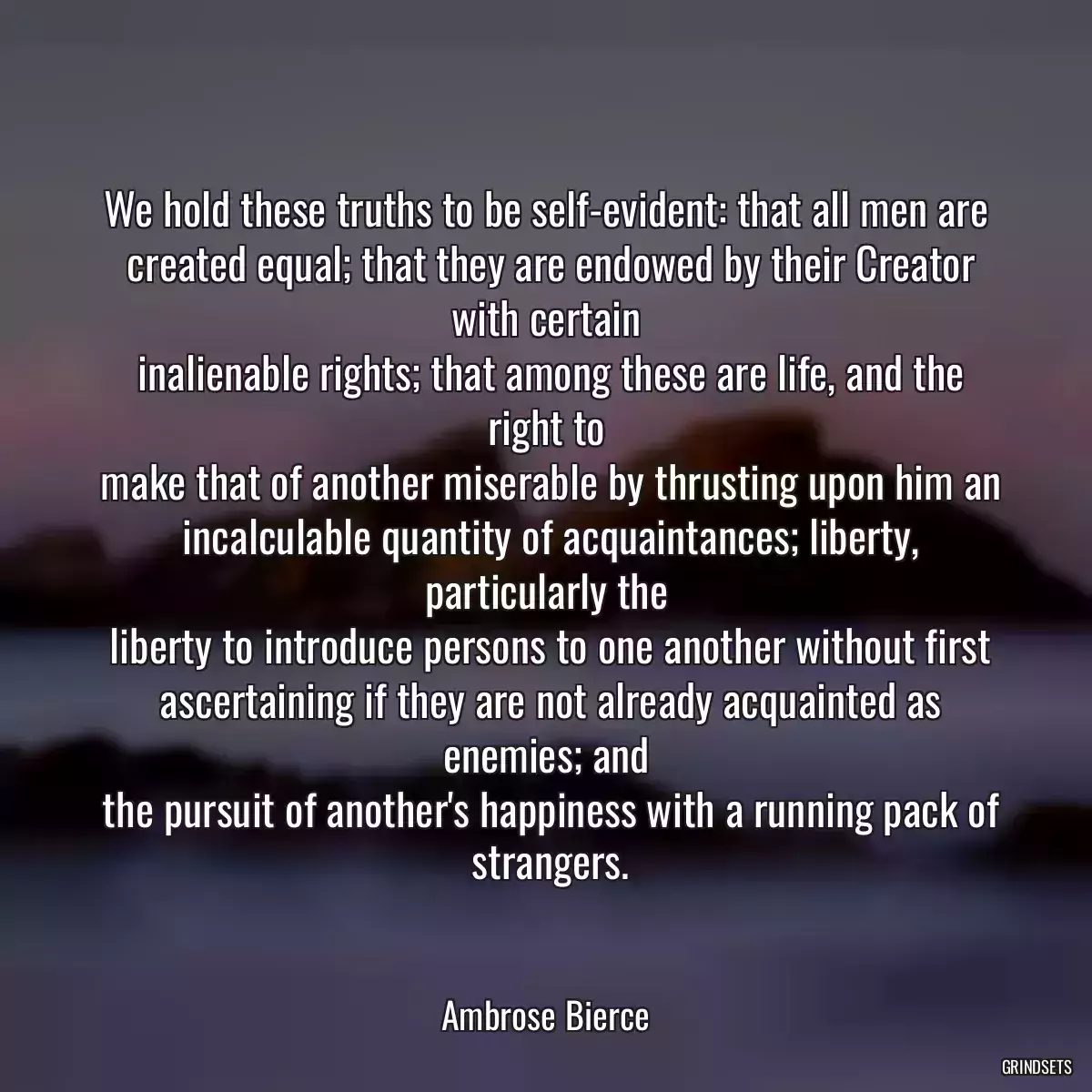 We hold these truths to be self-evident: that all men are
 created equal; that they are endowed by their Creator with certain
 inalienable rights; that among these are life, and the right to
 make that of another miserable by thrusting upon him an
 incalculable quantity of acquaintances; liberty, particularly the
 liberty to introduce persons to one another without first
 ascertaining if they are not already acquainted as enemies; and
 the pursuit of another\'s happiness with a running pack of
 strangers.