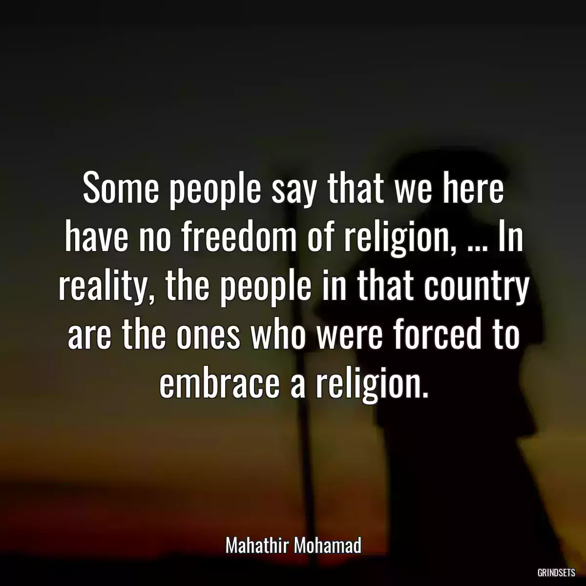 Some people say that we here have no freedom of religion, ... In reality, the people in that country are the ones who were forced to embrace a religion.