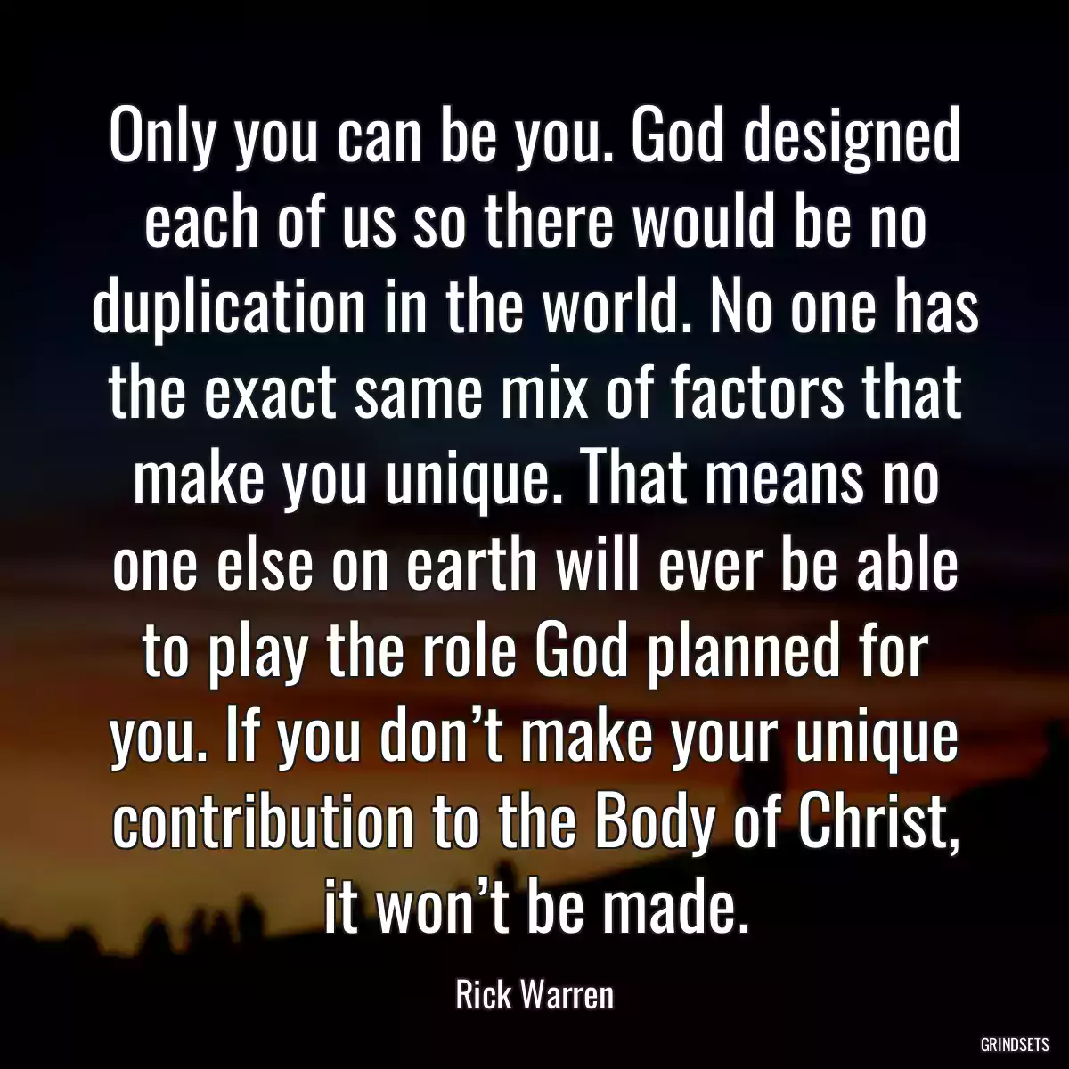 Only you can be you. God designed each of us so there would be no duplication in the world. No one has the exact same mix of factors that make you unique. That means no one else on earth will ever be able to play the role God planned for you. If you don’t make your unique contribution to the Body of Christ, it won’t be made.