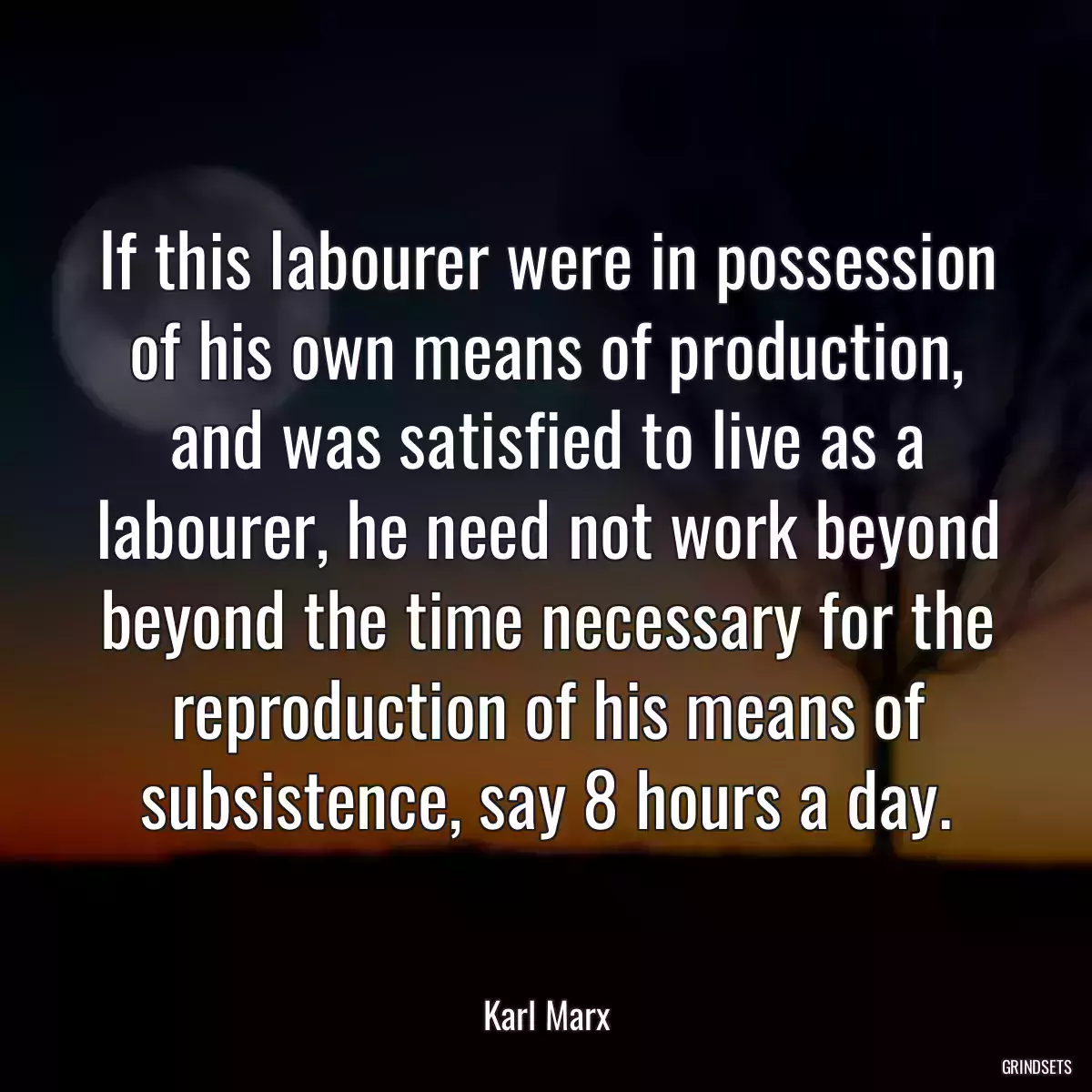 If this labourer were in possession of his own means of production, and was satisfied to live as a labourer, he need not work beyond beyond the time necessary for the reproduction of his means of subsistence, say 8 hours a day.