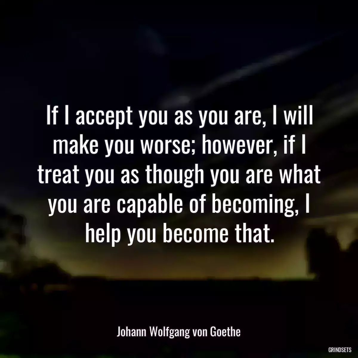 If I accept you as you are, I will make you worse; however, if I treat you as though you are what you are capable of becoming, I help you become that.