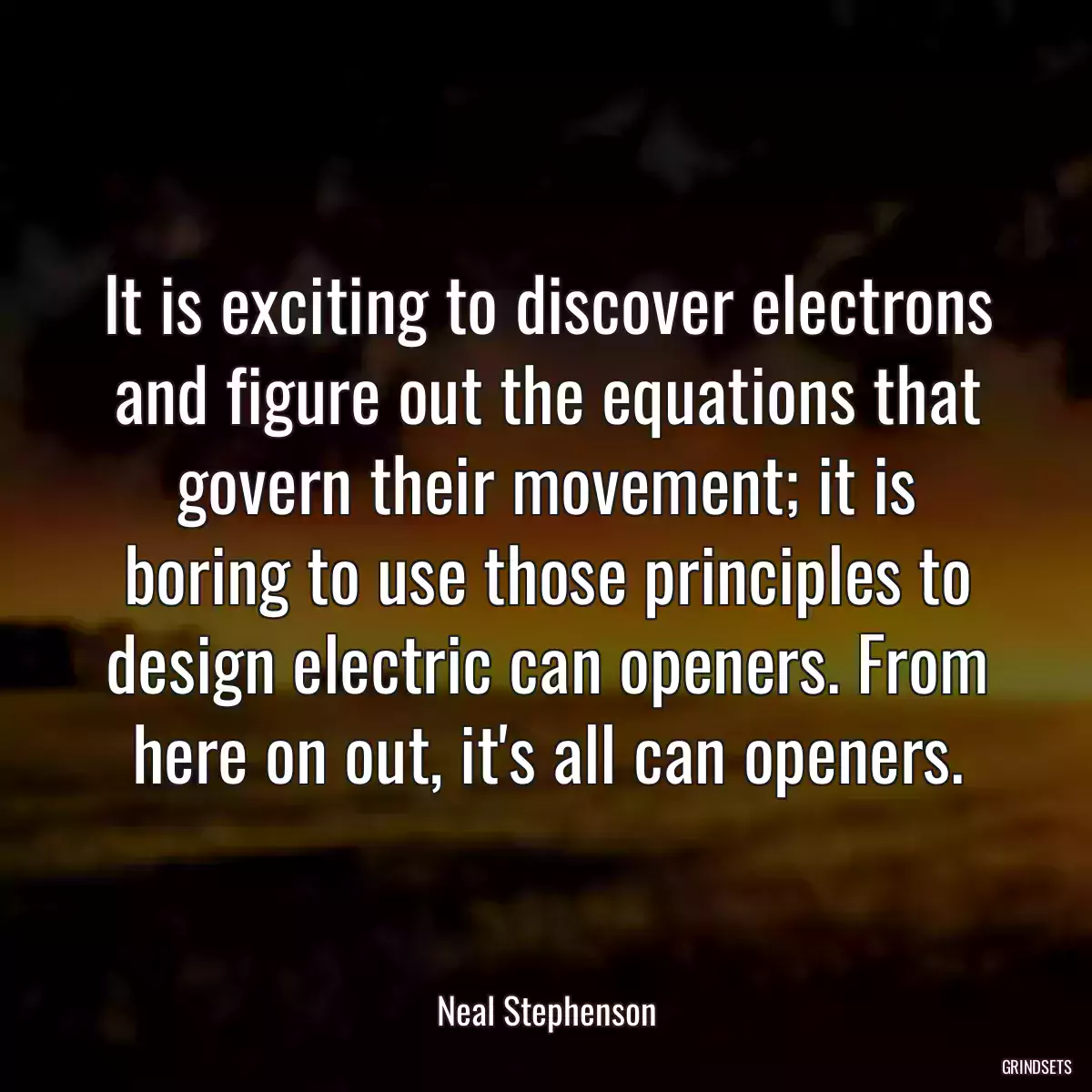 It is exciting to discover electrons and figure out the equations that govern their movement; it is boring to use those principles to design electric can openers. From here on out, it\'s all can openers.