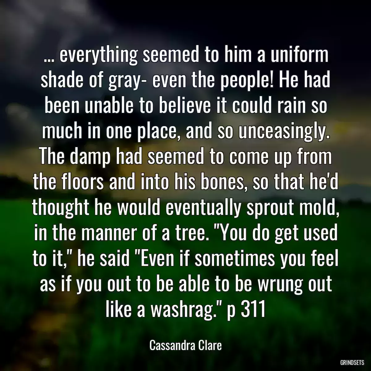 ... everything seemed to him a uniform shade of gray- even the people! He had been unable to believe it could rain so much in one place, and so unceasingly. The damp had seemed to come up from the floors and into his bones, so that he\'d thought he would eventually sprout mold, in the manner of a tree. \