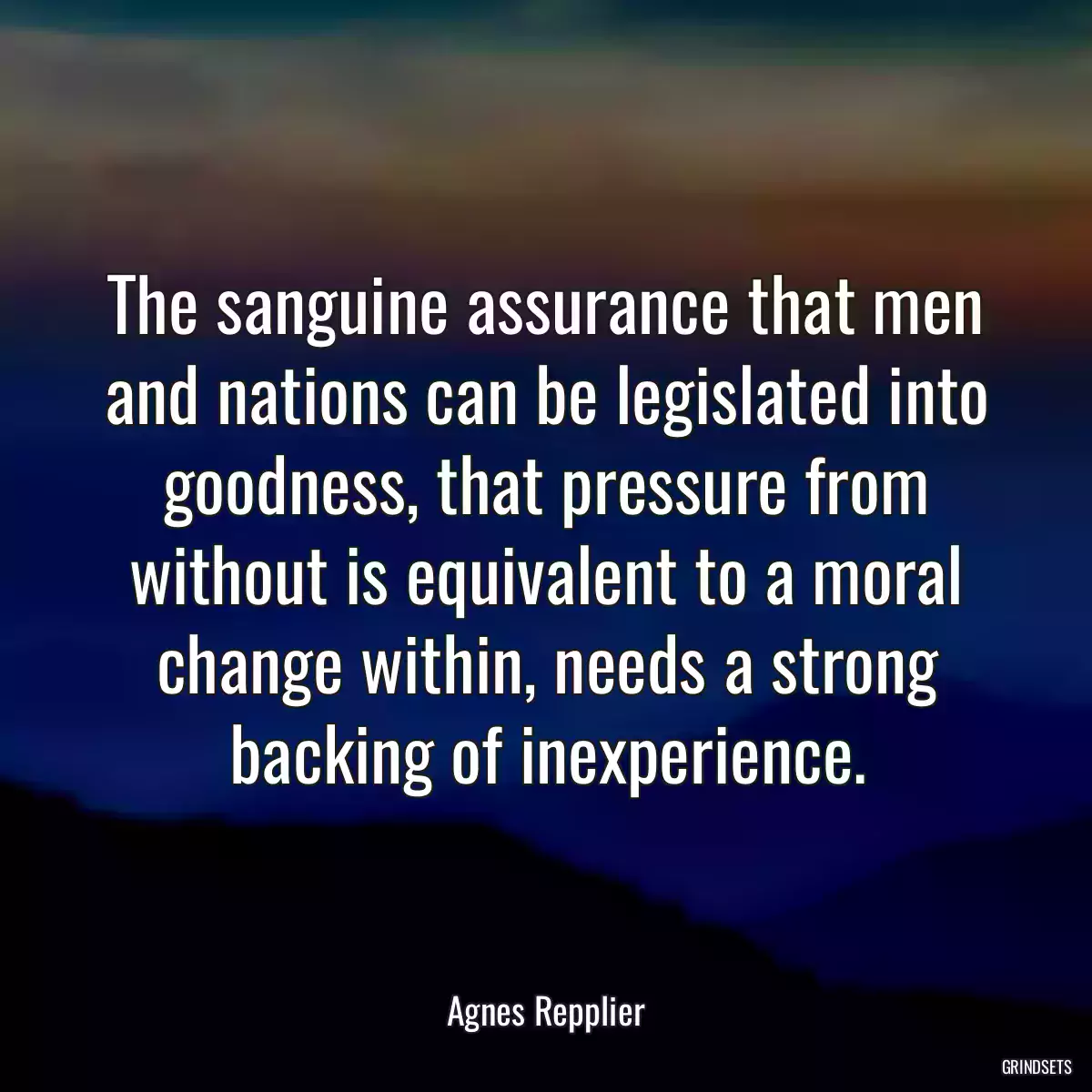 The sanguine assurance that men and nations can be legislated into goodness, that pressure from without is equivalent to a moral change within, needs a strong backing of inexperience.