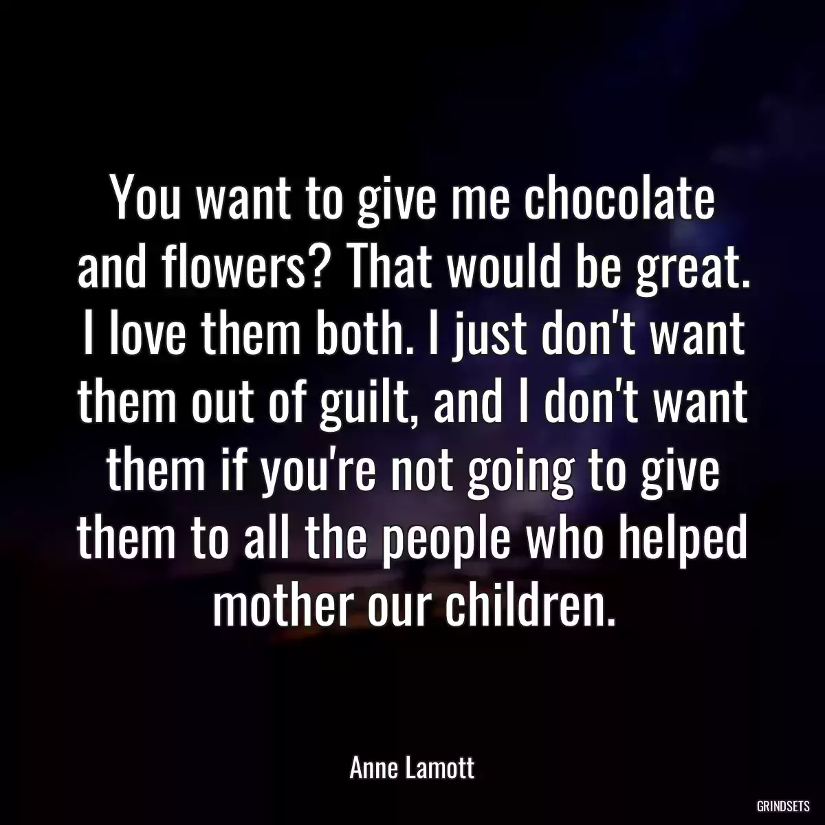 You want to give me chocolate and flowers? That would be great. I love them both. I just don\'t want them out of guilt, and I don\'t want them if you\'re not going to give them to all the people who helped mother our children.