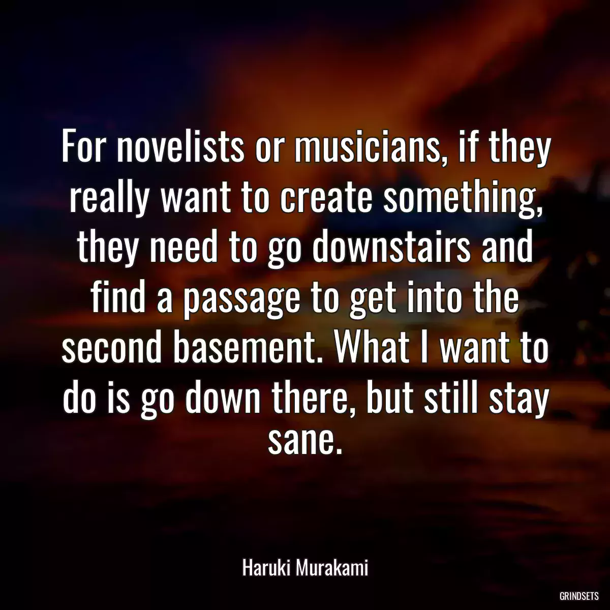 For novelists or musicians, if they really want to create something, they need to go downstairs and find a passage to get into the second basement. What I want to do is go down there, but still stay sane.