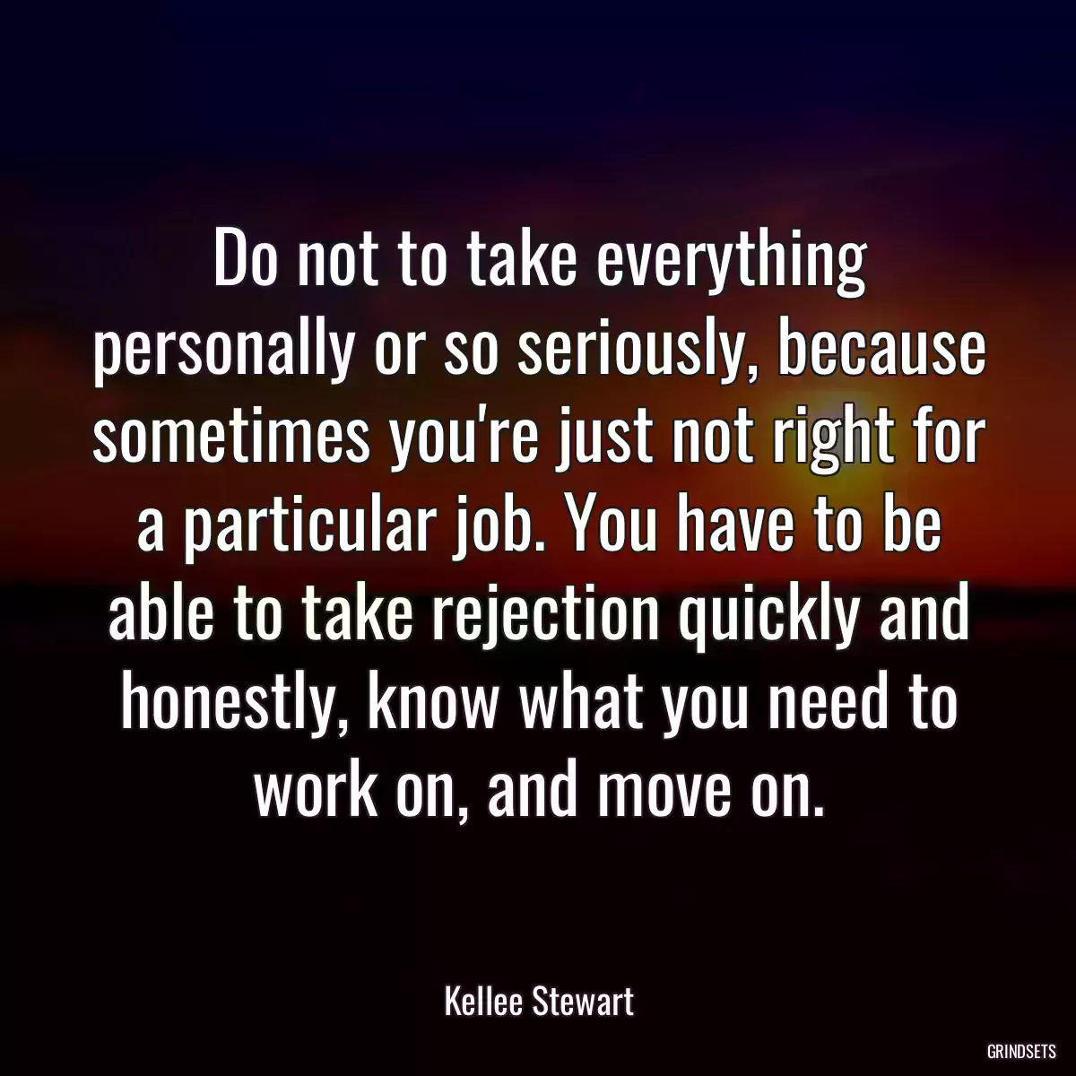 Do not to take everything personally or so seriously, because sometimes you\'re just not right for a particular job. You have to be able to take rejection quickly and honestly, know what you need to work on, and move on.