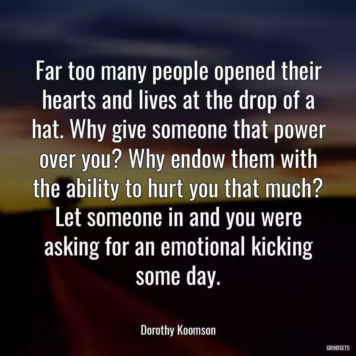 Far too many people opened their hearts and lives at the drop of a hat. Why give someone that power over you? Why endow them with the ability to hurt you that much? Let someone in and you were asking for an emotional kicking some day.