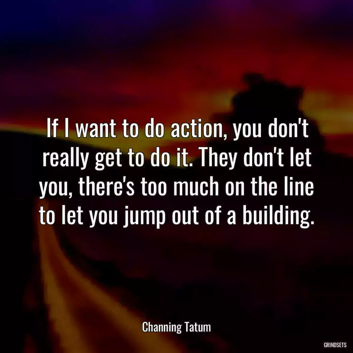 If I want to do action, you don\'t really get to do it. They don\'t let you, there\'s too much on the line to let you jump out of a building.