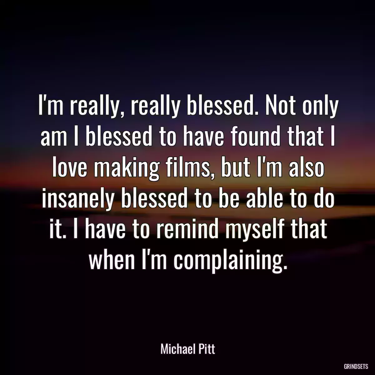 I\'m really, really blessed. Not only am I blessed to have found that I love making films, but I\'m also insanely blessed to be able to do it. I have to remind myself that when I\'m complaining.