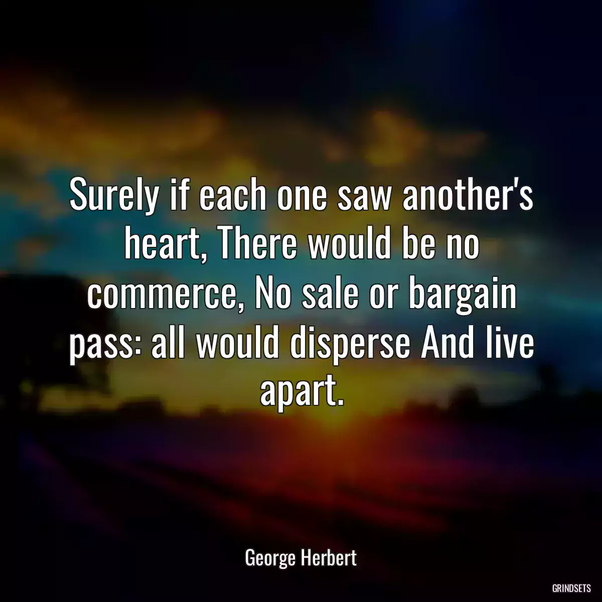 Surely if each one saw another\'s heart, There would be no commerce, No sale or bargain pass: all would disperse And live apart.