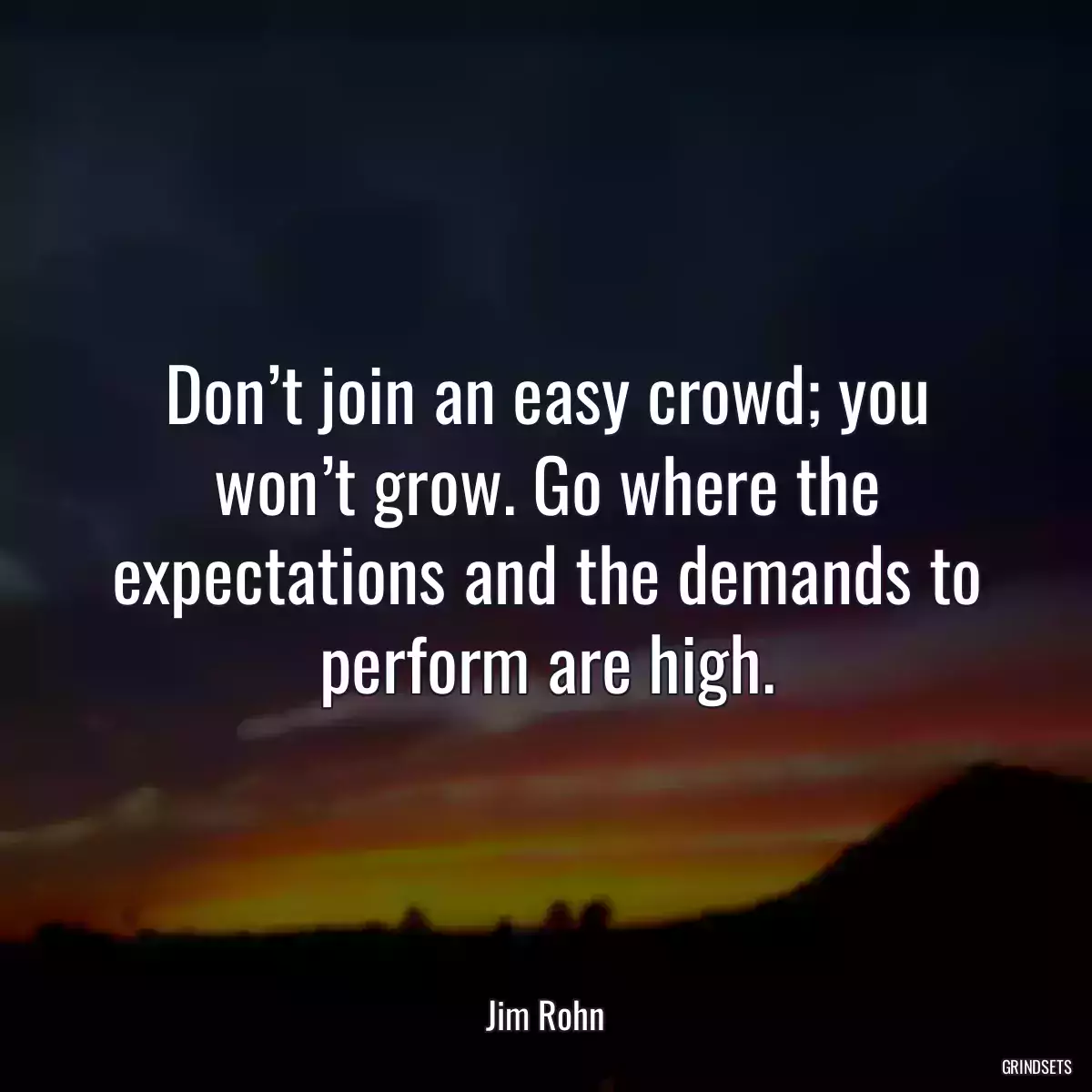 Don’t join an easy crowd; you won’t grow. Go where the expectations and the demands to perform are high.