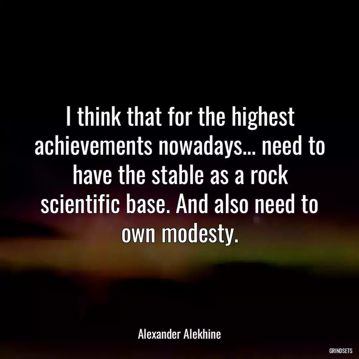 I think that for the highest achievements nowadays... need to have the stable as a rock scientific base. And also need to own modesty.