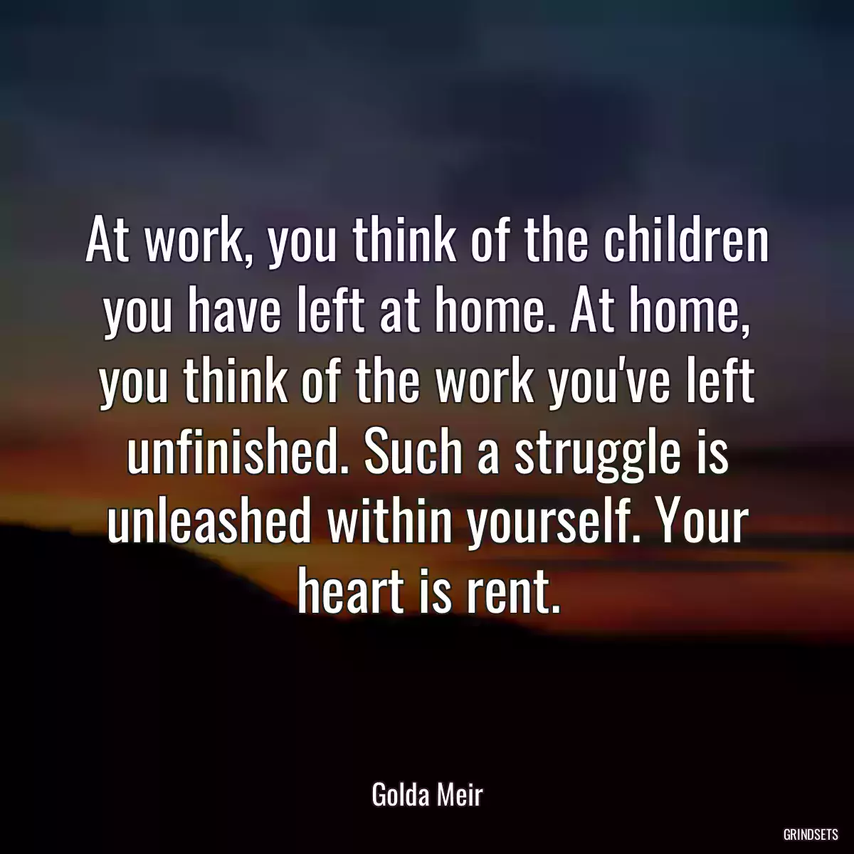 At work, you think of the children you have left at home. At home, you think of the work you\'ve left unfinished. Such a struggle is unleashed within yourself. Your heart is rent.