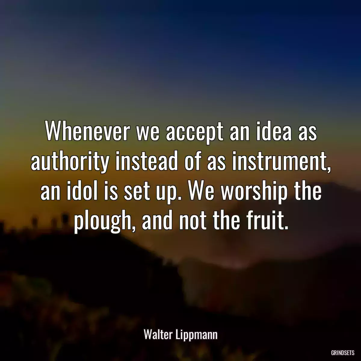 Whenever we accept an idea as authority instead of as instrument, an idol is set up. We worship the plough, and not the fruit.