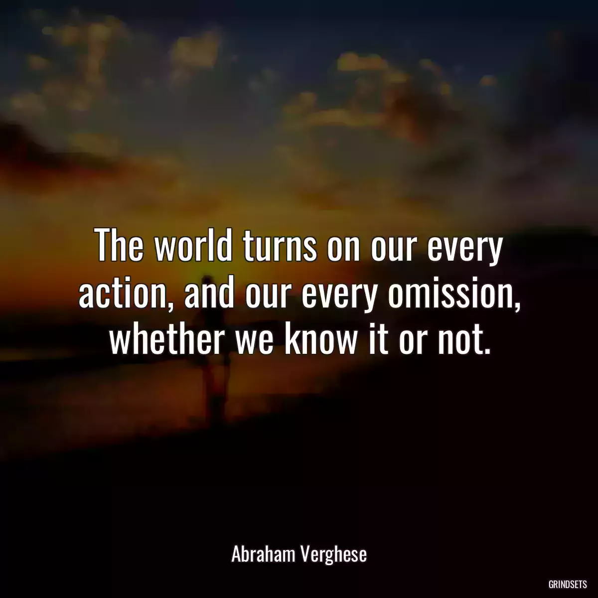 The world turns on our every action, and our every omission, whether we know it or not.