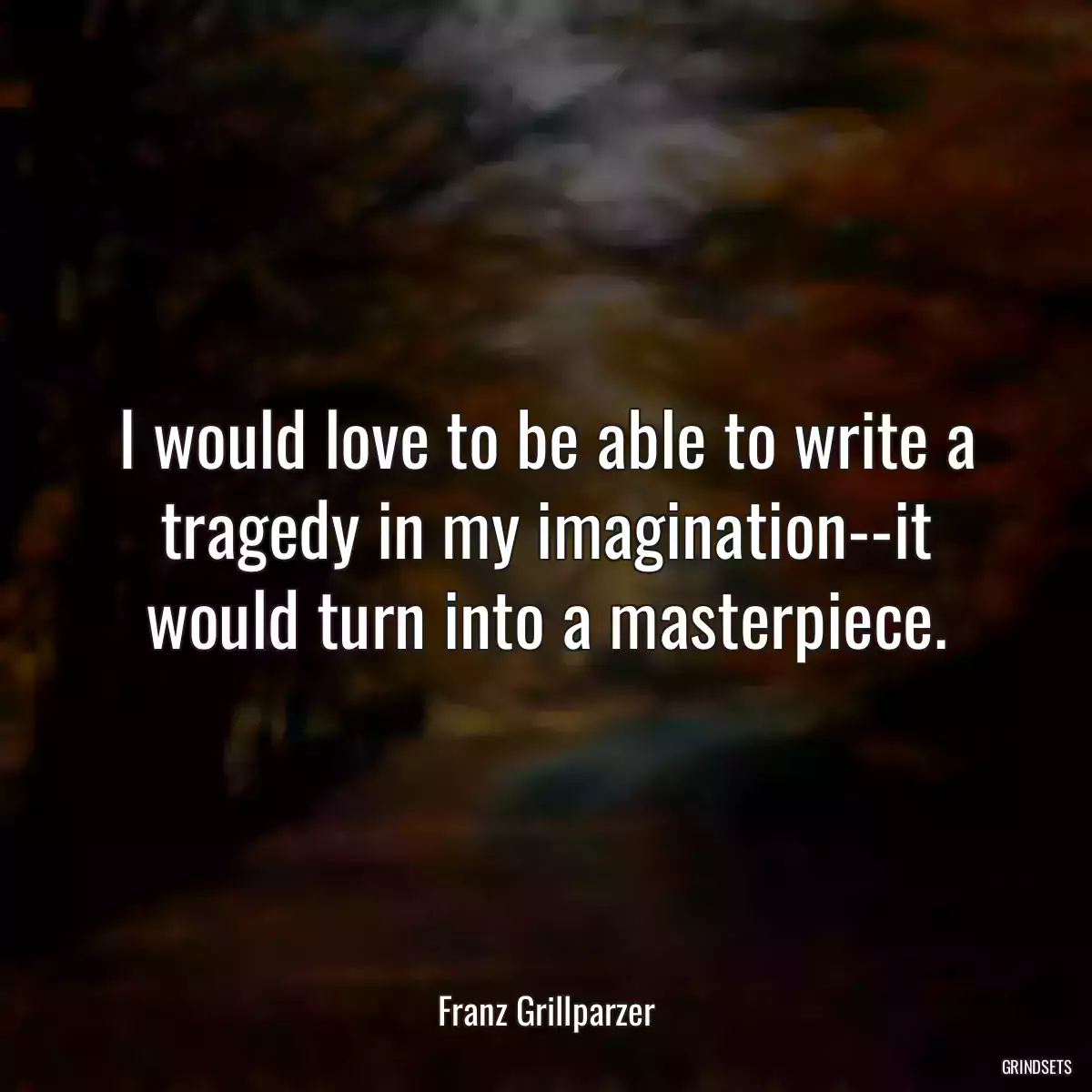 I would love to be able to write a tragedy in my imagination--it would turn into a masterpiece.
