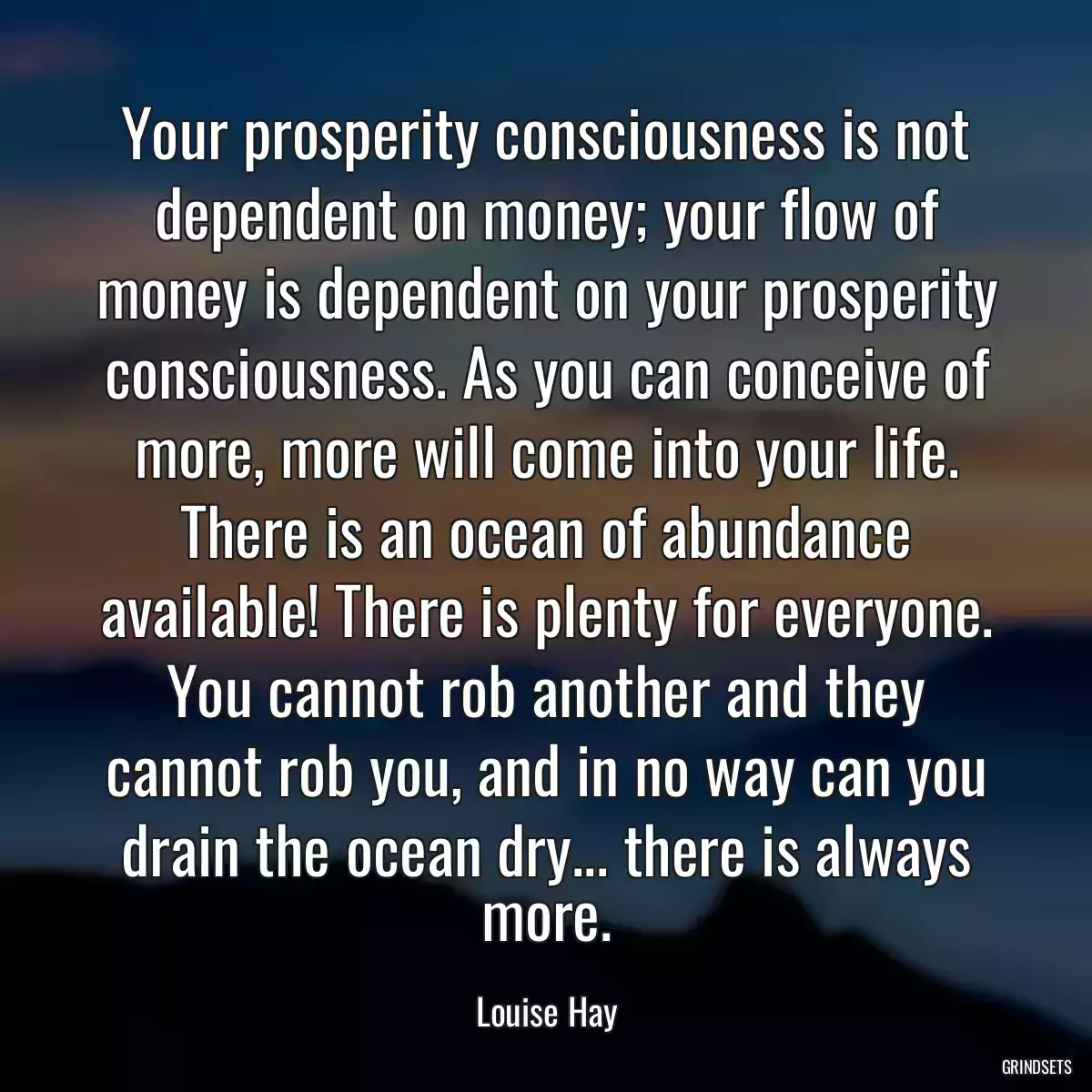 Your prosperity consciousness is not dependent on money; your flow of money is dependent on your prosperity consciousness. As you can conceive of more, more will come into your life. There is an ocean of abundance available! There is plenty for everyone. You cannot rob another and they cannot rob you, and in no way can you drain the ocean dry... there is always more.