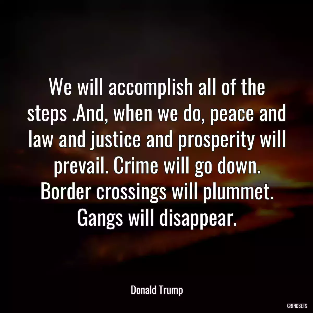 We will accomplish all of the steps .And, when we do, peace and law and justice and prosperity will prevail. Crime will go down. Border crossings will plummet. Gangs will disappear.