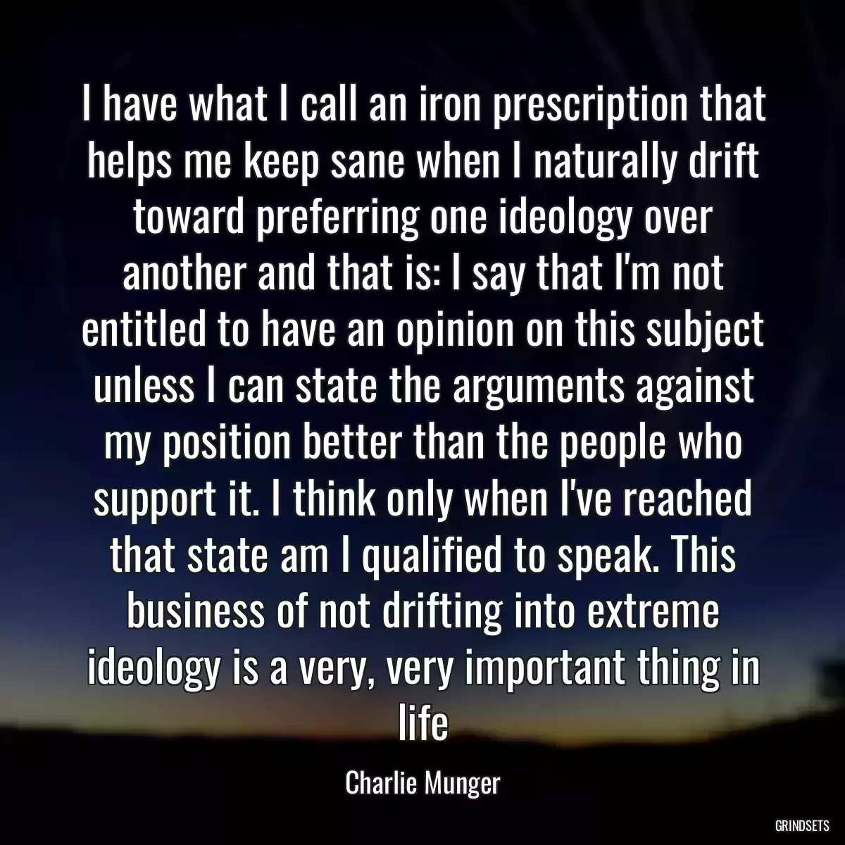 I have what I call an iron prescription that helps me keep sane when I naturally drift toward preferring one ideology over another and that is: I say that I\'m not entitled to have an opinion on this subject unless I can state the arguments against my position better than the people who support it. I think only when I\'ve reached that state am I qualified to speak. This business of not drifting into extreme ideology is a very, very important thing in life