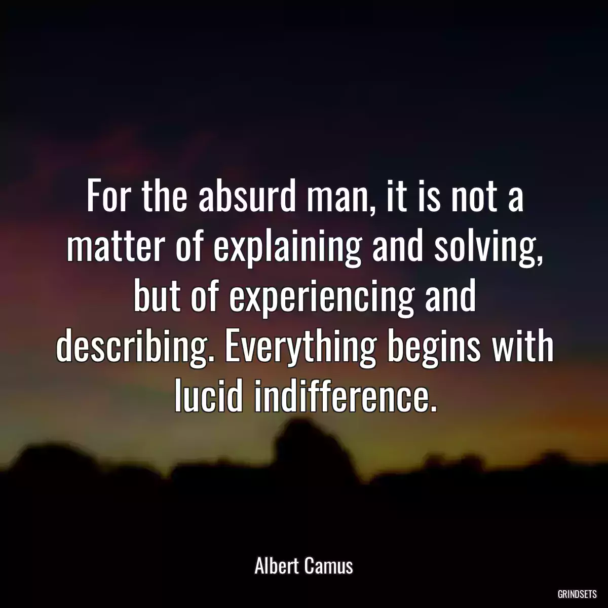 For the absurd man, it is not a matter of explaining and solving, but of experiencing and describing. Everything begins with lucid indifference.