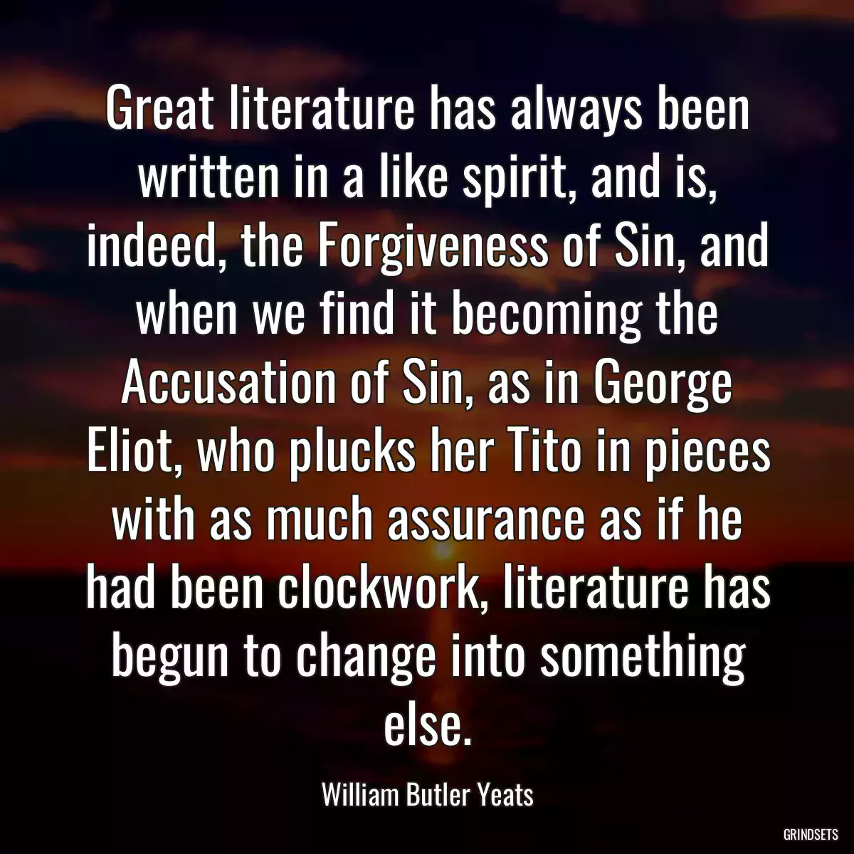 Great literature has always been written in a like spirit, and is, indeed, the Forgiveness of Sin, and when we find it becoming the Accusation of Sin, as in George Eliot, who plucks her Tito in pieces with as much assurance as if he had been clockwork, literature has begun to change into something else.