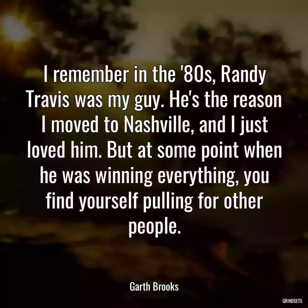 I remember in the \'80s, Randy Travis was my guy. He\'s the reason I moved to Nashville, and I just loved him. But at some point when he was winning everything, you find yourself pulling for other people.