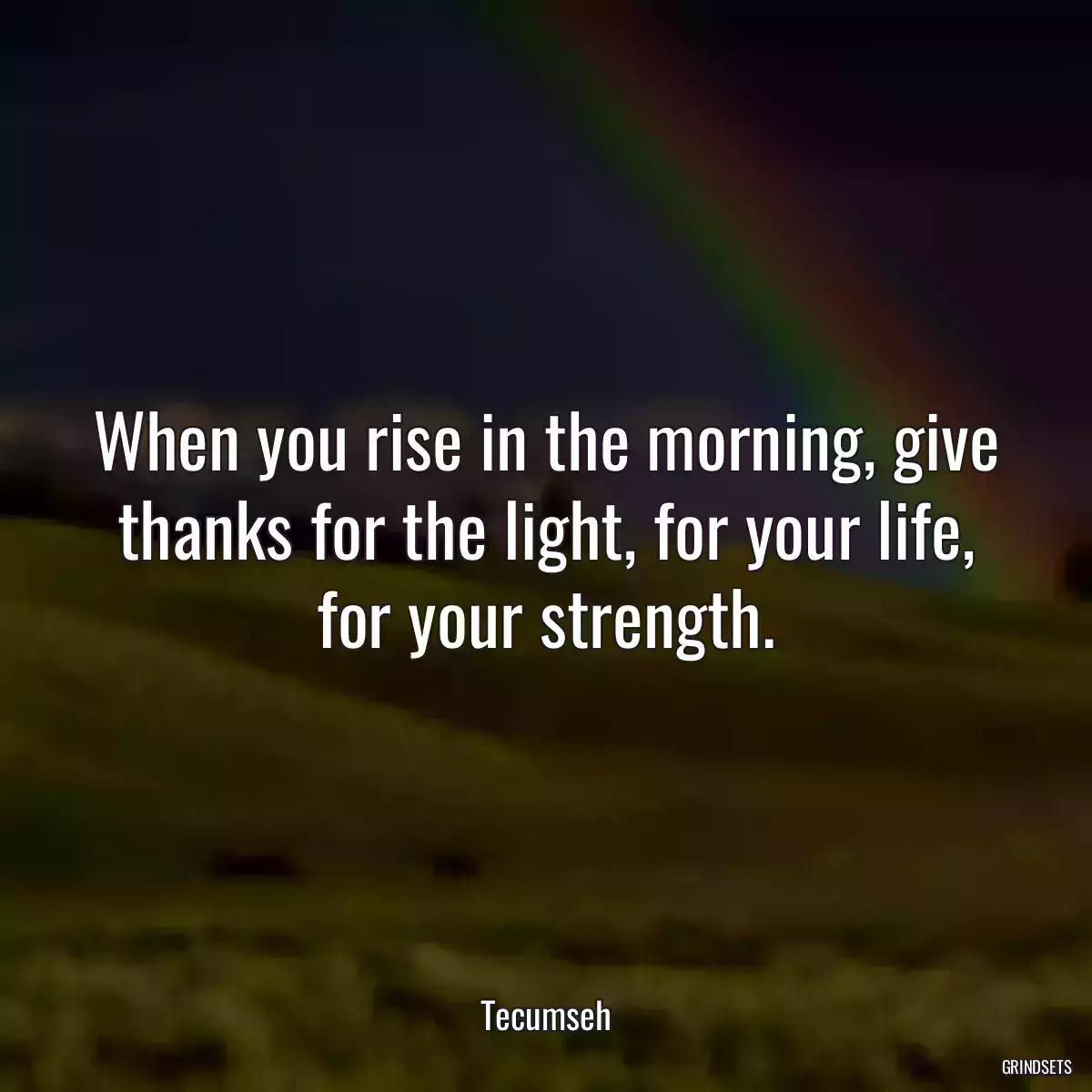 When you rise in the morning, give thanks for the light, for your life, for your strength.