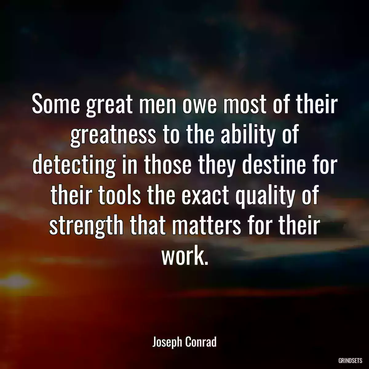 Some great men owe most of their greatness to the ability of detecting in those they destine for their tools the exact quality of strength that matters for their work.