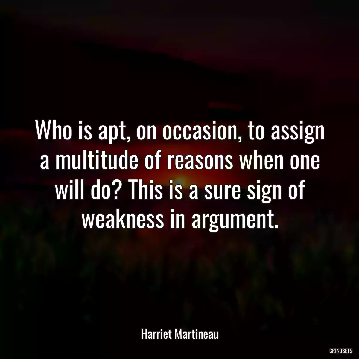 Who is apt, on occasion, to assign a multitude of reasons when one will do? This is a sure sign of weakness in argument.