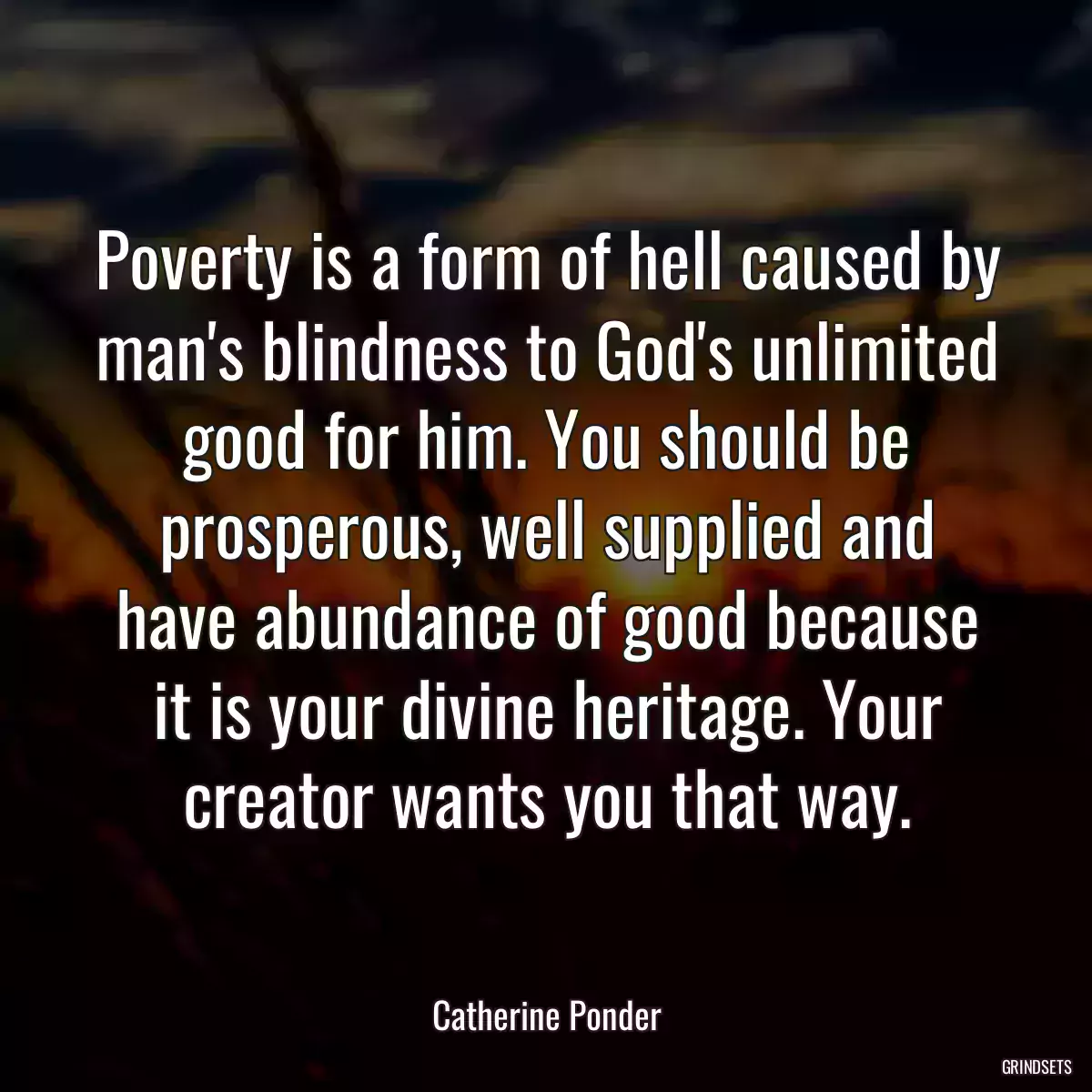 Poverty is a form of hell caused by man\'s blindness to God\'s unlimited good for him. You should be prosperous, well supplied and have abundance of good because it is your divine heritage. Your creator wants you that way.