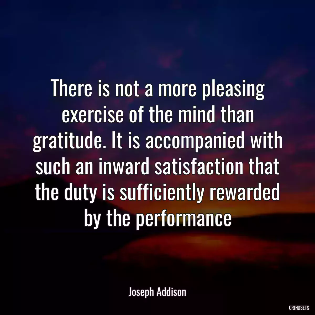 There is not a more pleasing exercise of the mind than gratitude. It is accompanied with such an inward satisfaction that the duty is sufficiently rewarded by the performance