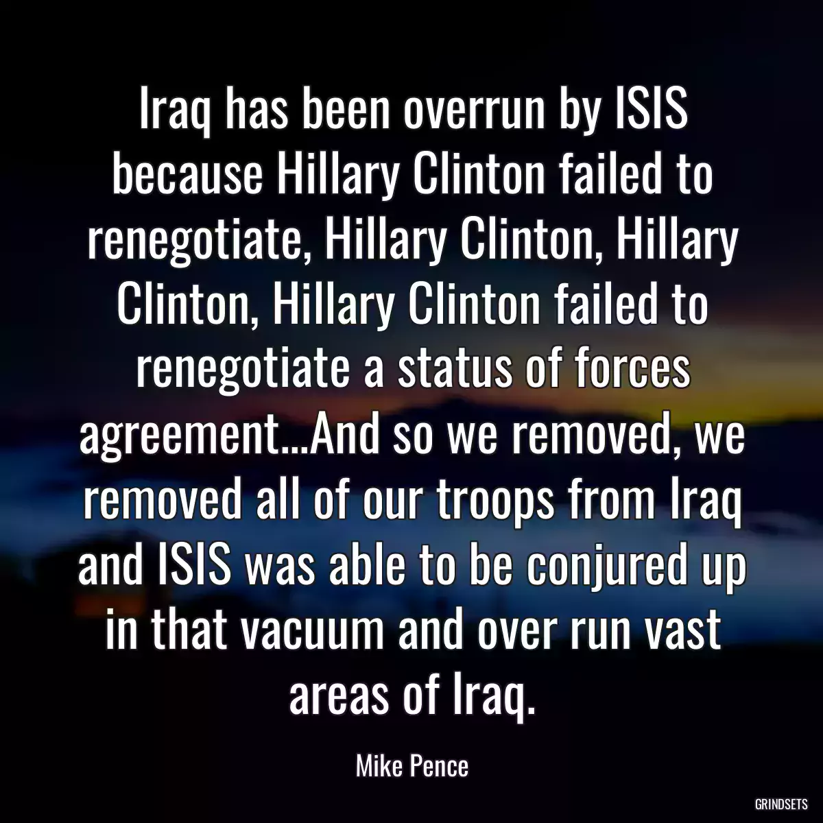 Iraq has been overrun by ISIS because Hillary Clinton failed to renegotiate, Hillary Clinton, Hillary Clinton, Hillary Clinton failed to renegotiate a status of forces agreement...And so we removed, we removed all of our troops from Iraq and ISIS was able to be conjured up in that vacuum and over run vast areas of Iraq.