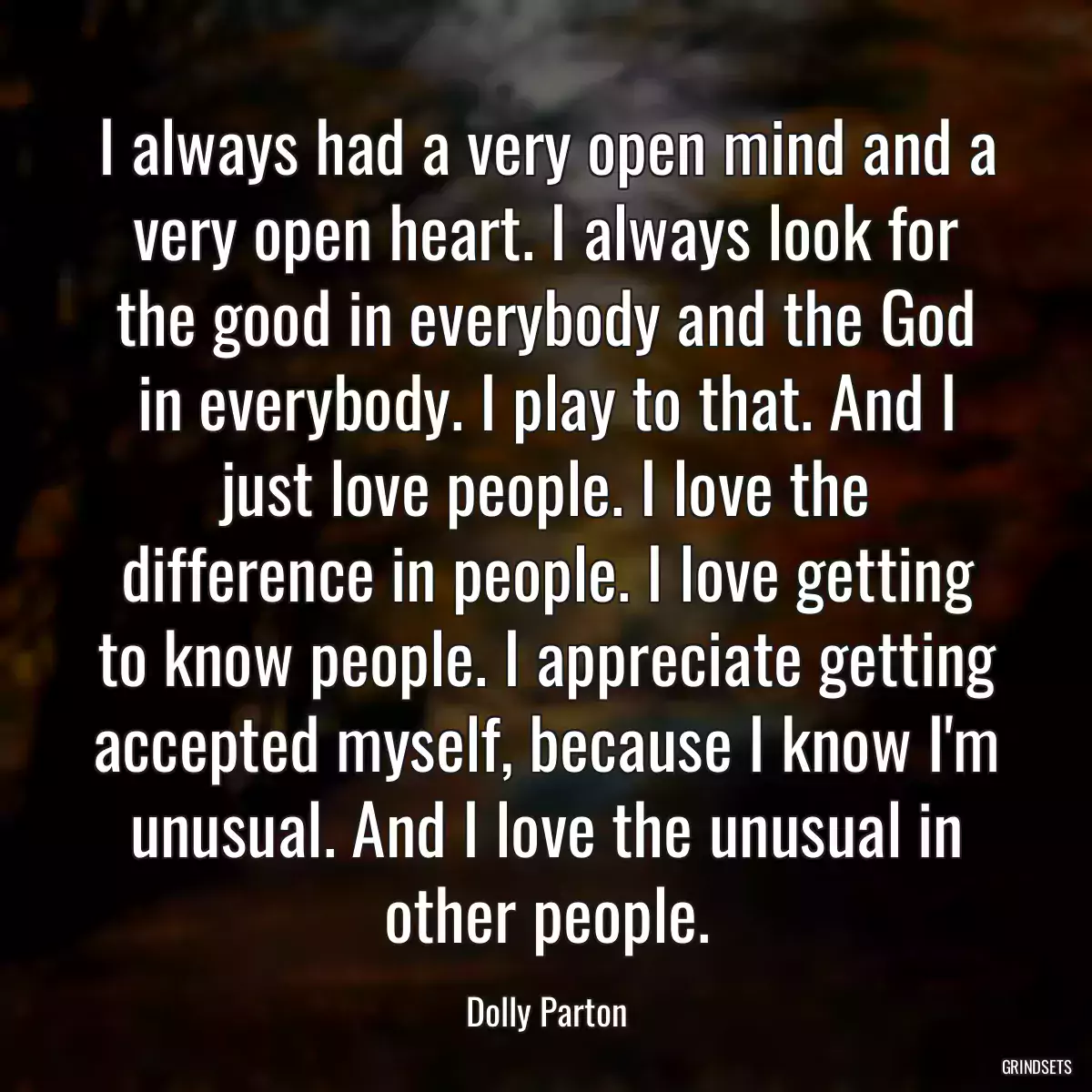 I always had a very open mind and a very open heart. I always look for the good in everybody and the God in everybody. I play to that. And I just love people. I love the difference in people. I love getting to know people. I appreciate getting accepted myself, because I know I\'m unusual. And I love the unusual in other people.