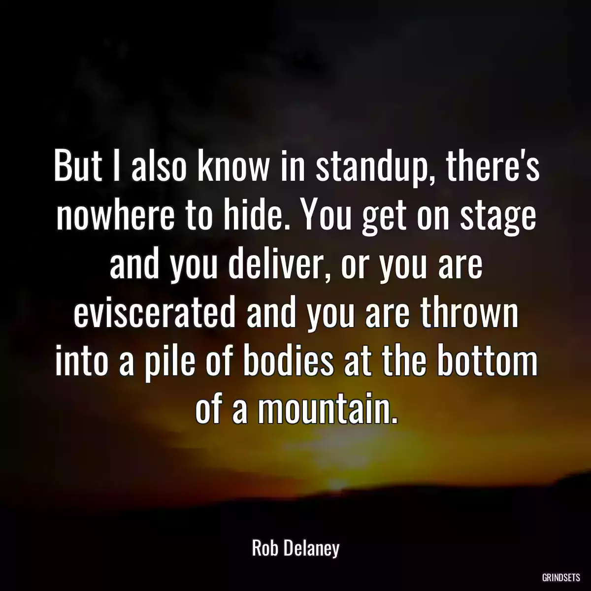 But I also know in standup, there\'s nowhere to hide. You get on stage and you deliver, or you are eviscerated and you are thrown into a pile of bodies at the bottom of a mountain.