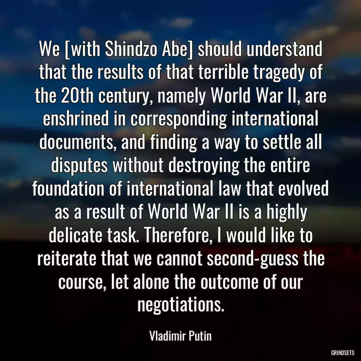 We [with Shindzo Abe] should understand that the results of that terrible tragedy of the 20th century, namely World War II, are enshrined in corresponding international documents, and finding a way to settle all disputes without destroying the entire foundation of international law that evolved as a result of World War II is a highly delicate task. Therefore, I would like to reiterate that we cannot second-guess the course, let alone the outcome of our negotiations.