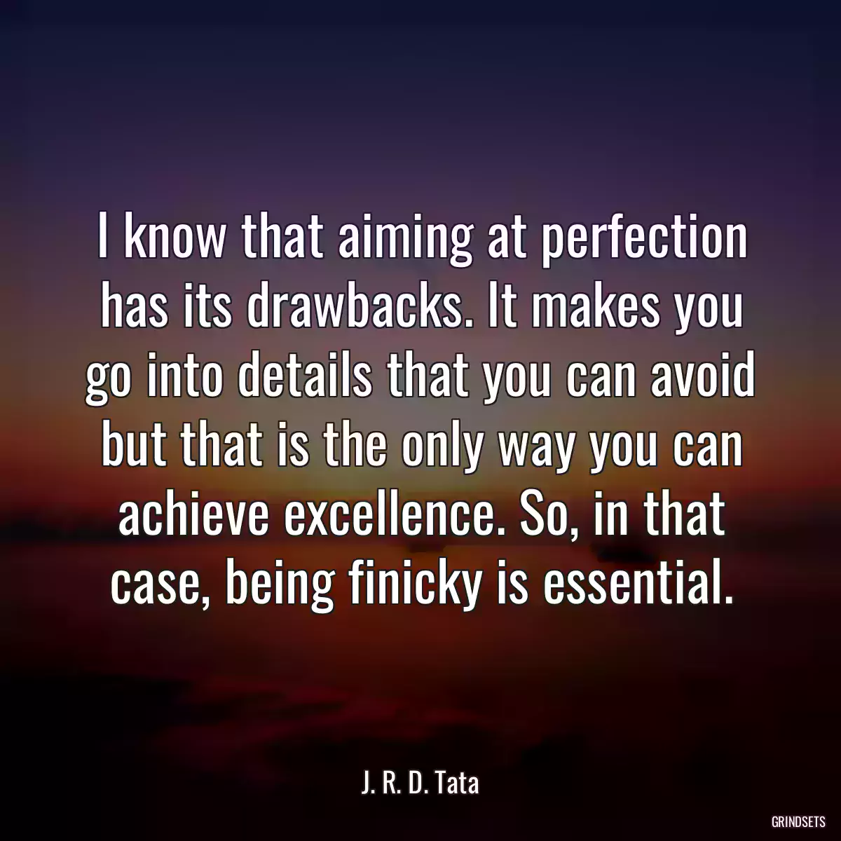 I know that aiming at perfection has its drawbacks. It makes you go into details that you can avoid but that is the only way you can achieve excellence. So, in that case, being finicky is essential.