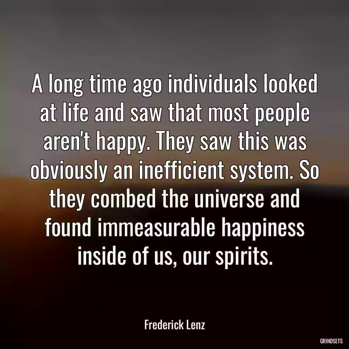 A long time ago individuals looked at life and saw that most people aren\'t happy. They saw this was obviously an inefficient system. So they combed the universe and found immeasurable happiness inside of us, our spirits.