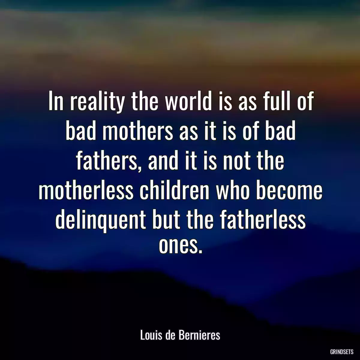 In reality the world is as full of bad mothers as it is of bad fathers, and it is not the motherless children who become delinquent but the fatherless ones.